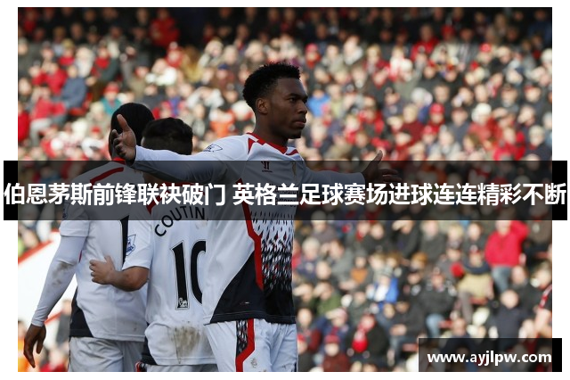 伯恩茅斯前锋联袂破门 英格兰足球赛场进球连连精彩不断