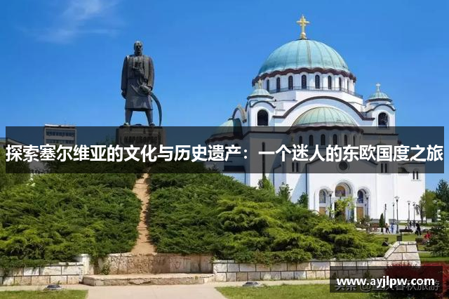 探索塞尔维亚的文化与历史遗产：一个迷人的东欧国度之旅