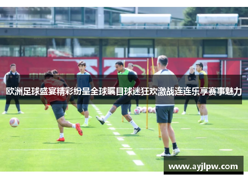 欧洲足球盛宴精彩纷呈全球瞩目球迷狂欢激战连连乐享赛事魅力