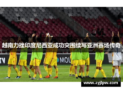 越南力挫印度尼西亚成功突围续写亚洲赛场传奇