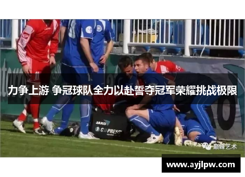 力争上游 争冠球队全力以赴誓夺冠军荣耀挑战极限