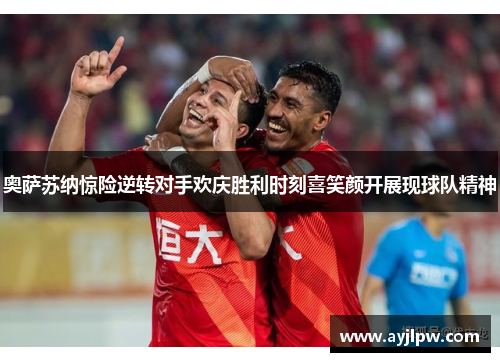 奥萨苏纳惊险逆转对手欢庆胜利时刻喜笑颜开展现球队精神