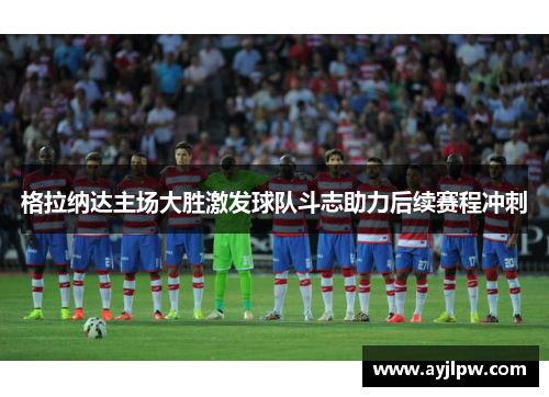 格拉纳达主场大胜激发球队斗志助力后续赛程冲刺