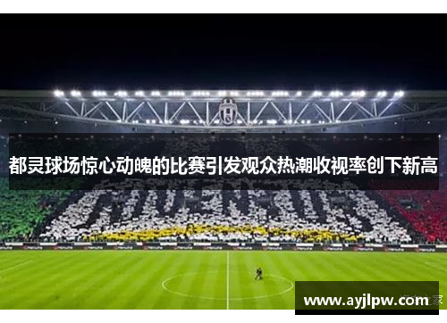 都灵球场惊心动魄的比赛引发观众热潮收视率创下新高