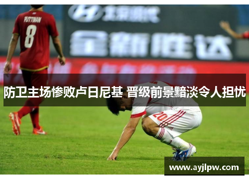 防卫主场惨败卢日尼基 晋级前景黯淡令人担忧