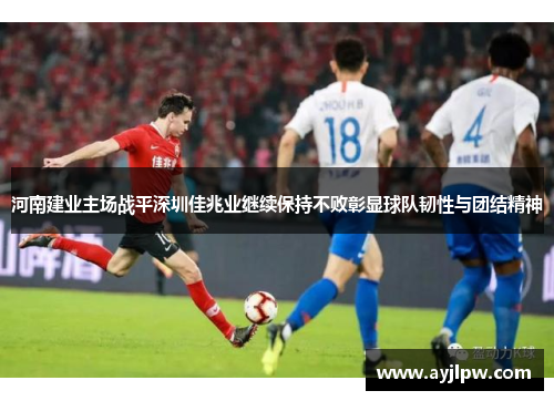 河南建业主场战平深圳佳兆业继续保持不败彰显球队韧性与团结精神