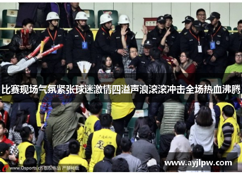 比赛现场气氛紧张球迷激情四溢声浪滚滚冲击全场热血沸腾
