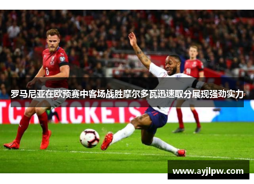 罗马尼亚在欧预赛中客场战胜摩尔多瓦迅速取分展现强劲实力