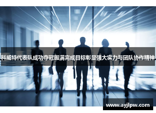 科威特代表队成功夺冠圆满完成目标彰显强大实力与团队协作精神