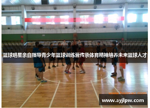 篮球明星亲自指导青少年篮球训练营传承体育精神培养未来篮球人才
