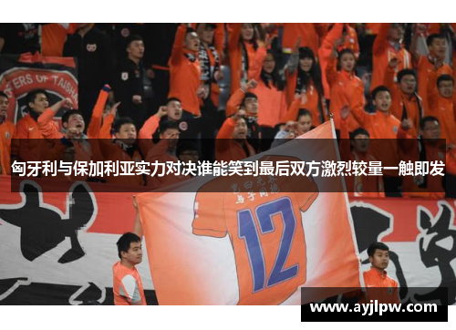 匈牙利与保加利亚实力对决谁能笑到最后双方激烈较量一触即发