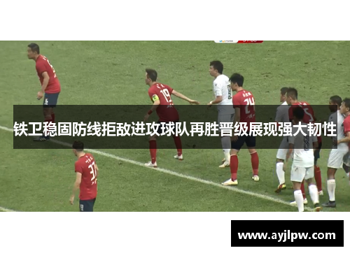铁卫稳固防线拒敌进攻球队再胜晋级展现强大韧性